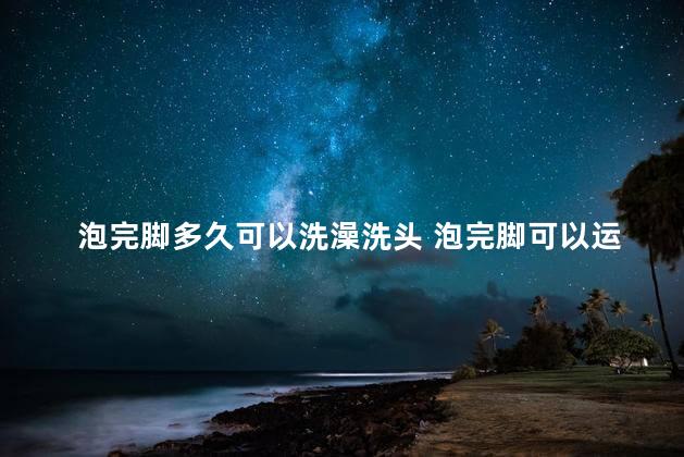 泡完脚多久可以洗澡洗头 泡完脚可以运动吗